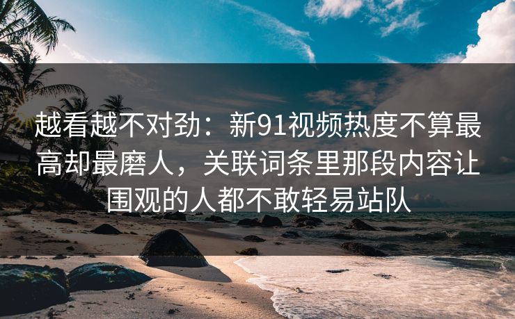 越看越不对劲：新91视频热度不算最高却最磨人，关联词条里那段内容让围观的人都不敢轻易站队