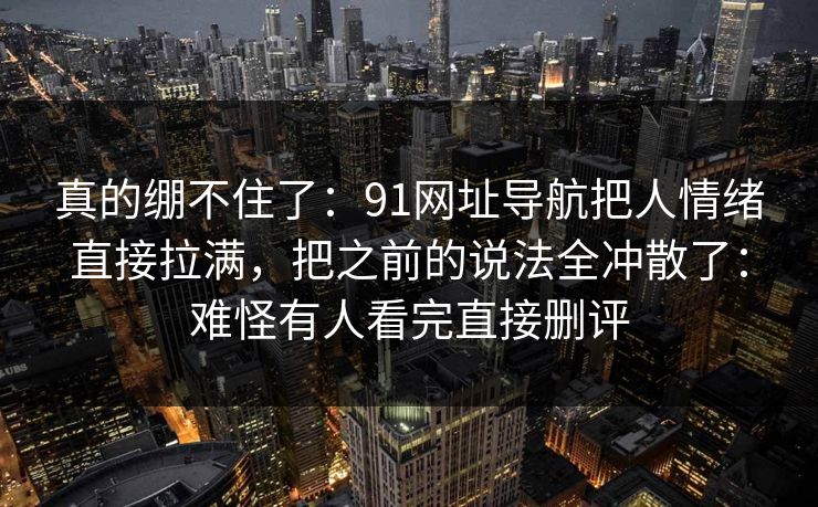 真的绷不住了：91网址导航把人情绪直接拉满，把之前的说法全冲散了：难怪有人看完直接删评