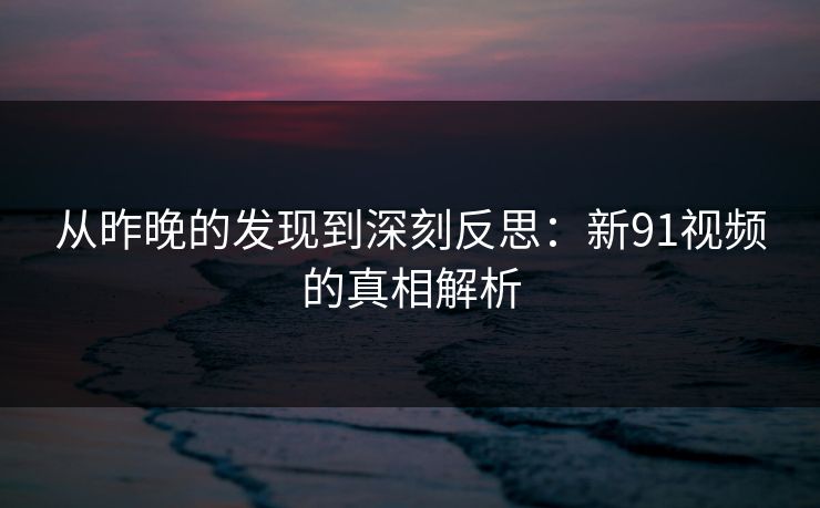 从昨晚的发现到深刻反思：新91视频的真相解析