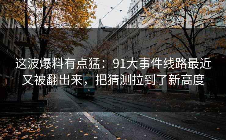 这波爆料有点猛：91大事件线路最近又被翻出来，把猜测拉到了新高度