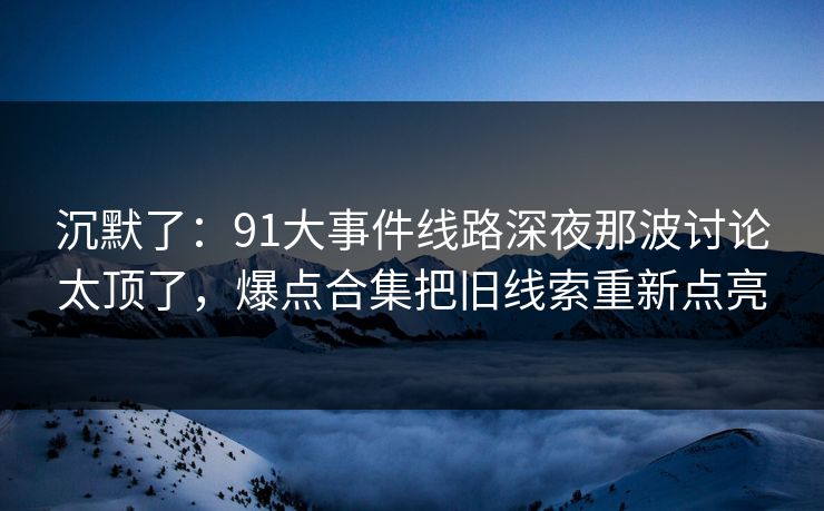沉默了：91大事件线路深夜那波讨论太顶了，爆点合集把旧线索重新点亮
