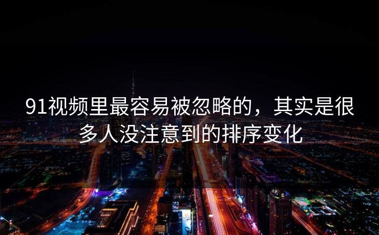 91视频里最容易被忽略的，其实是很多人没注意到的排序变化