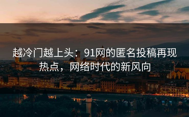 越冷门越上头：91网的匿名投稿再现热点，网络时代的新风向