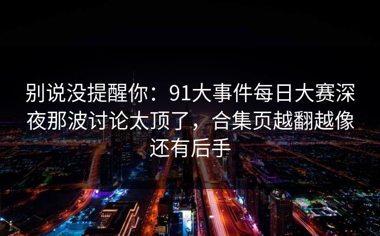 别说没提醒你：91大事件每日大赛深夜那波讨论太顶了，合集页越翻越像还有后手