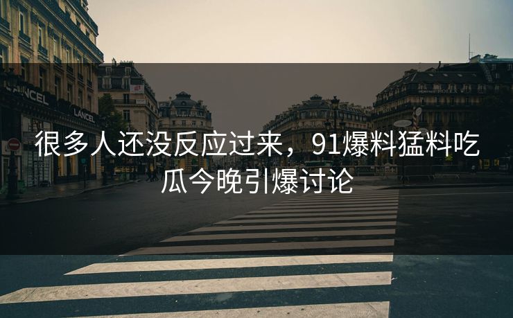 很多人还没反应过来，91爆料猛料吃瓜今晚引爆讨论