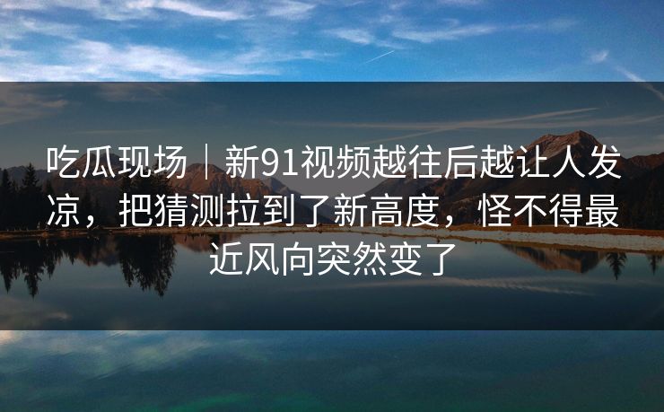 吃瓜现场｜新91视频越往后越让人发凉，把猜测拉到了新高度，怪不得最近风向突然变了