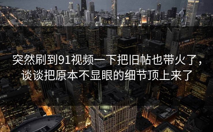 突然刷到91视频一下把旧帖也带火了，谈谈把原本不显眼的细节顶上来了