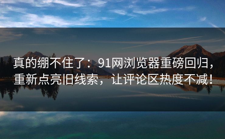 真的绷不住了：91网浏览器重磅回归，重新点亮旧线索，让评论区热度不减！