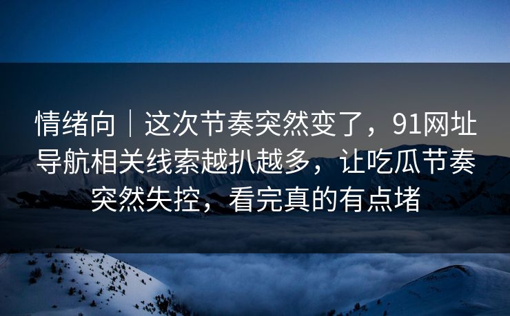 情绪向｜这次节奏突然变了，91网址导航相关线索越扒越多，让吃瓜节奏突然失控，看完真的有点堵