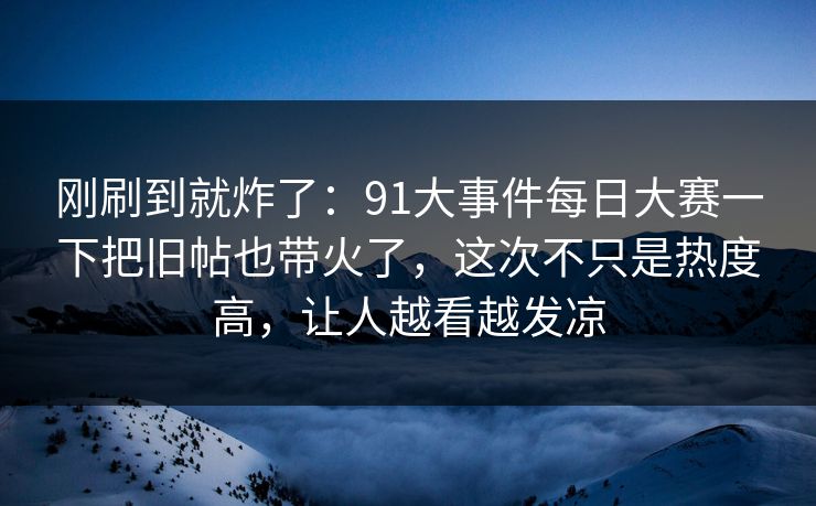 刚刷到就炸了：91大事件每日大赛一下把旧帖也带火了，这次不只是热度高，让人越看越发凉