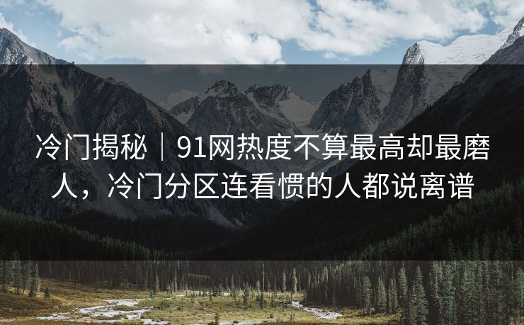 冷门揭秘｜91网热度不算最高却最磨人，冷门分区连看惯的人都说离谱