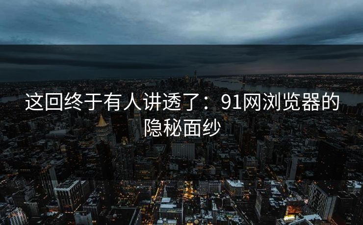这回终于有人讲透了：91网浏览器的隐秘面纱