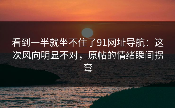 看到一半就坐不住了91网址导航：这次风向明显不对，原帖的情绪瞬间拐弯