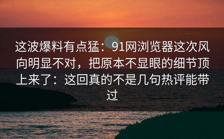 这波爆料有点猛：91网浏览器这次风向明显不对，把原本不显眼的细节顶上来了：这回真的不是几句热评能带过