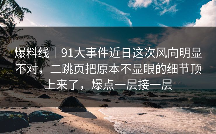 爆料线｜91大事件近日这次风向明显不对，二跳页把原本不显眼的细节顶上来了，爆点一层接一层