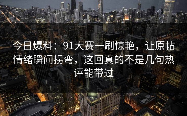 今日爆料：91大赛一刷惊艳，让原帖情绪瞬间拐弯，这回真的不是几句热评能带过
