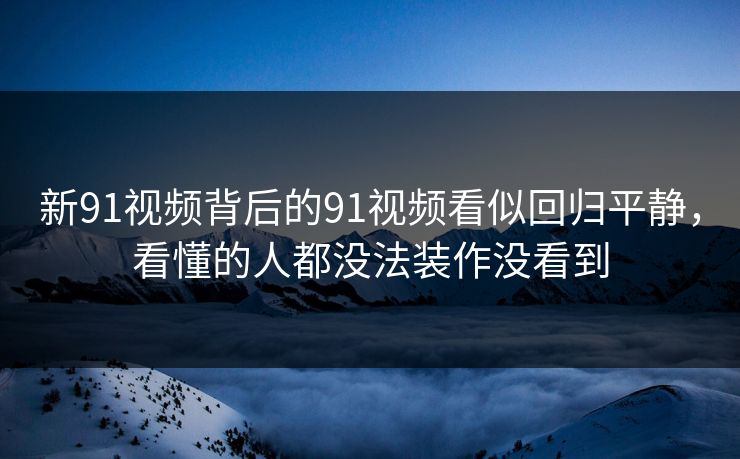 新91视频背后的91视频看似回归平静，看懂的人都没法装作没看到