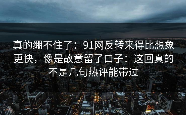 真的绷不住了：91网反转来得比想象更快，像是故意留了口子：这回真的不是几句热评能带过