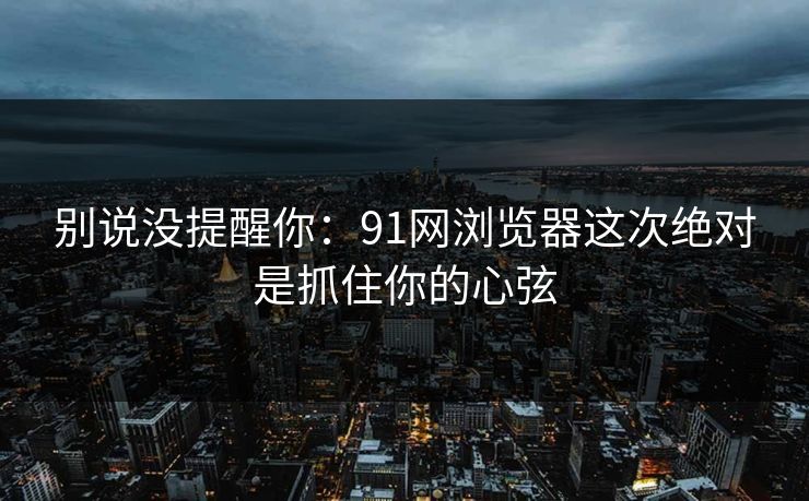 别说没提醒你：91网浏览器这次绝对是抓住你的心弦