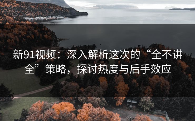 新91视频：深入解析这次的“全不讲全”策略，探讨热度与后手效应