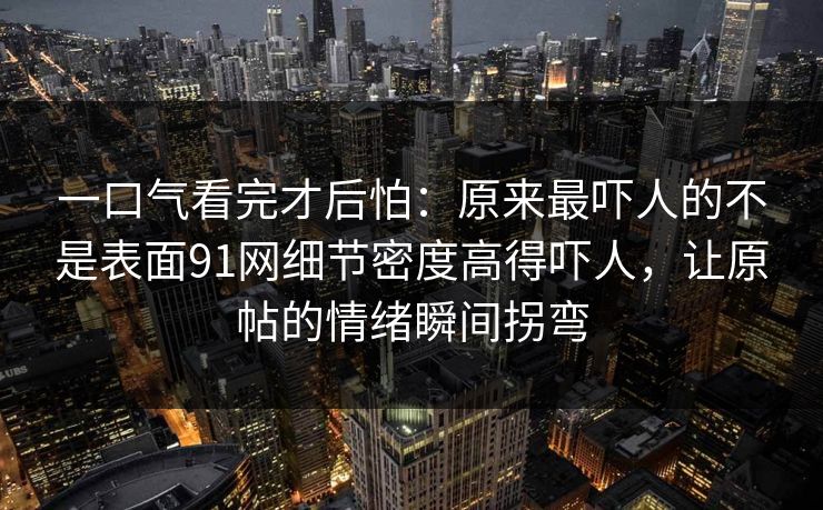 一口气看完才后怕：原来最吓人的不是表面91网细节密度高得吓人，让原帖的情绪瞬间拐弯