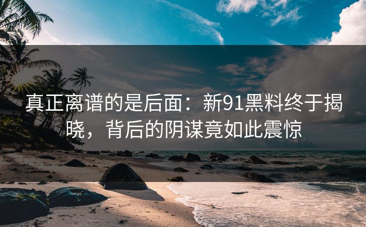真正离谱的是后面：新91黑料终于揭晓，背后的阴谋竟如此震惊