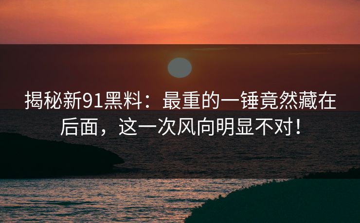 揭秘新91黑料：最重的一锤竟然藏在后面，这一次风向明显不对！