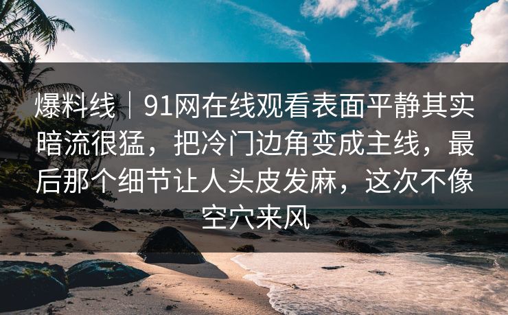 爆料线｜91网在线观看表面平静其实暗流很猛，把冷门边角变成主线，最后那个细节让人头皮发麻，这次不像空穴来风