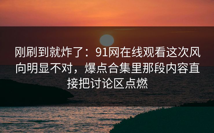 刚刷到就炸了：91网在线观看这次风向明显不对，爆点合集里那段内容直接把讨论区点燃