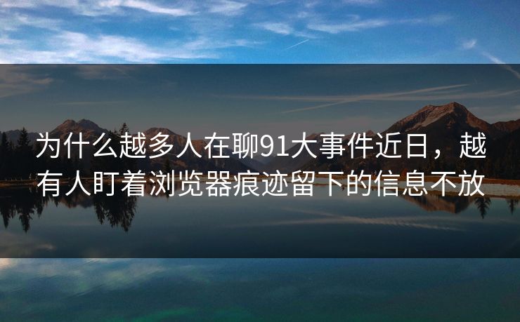 为什么越多人在聊91大事件近日，越有人盯着浏览器痕迹留下的信息不放