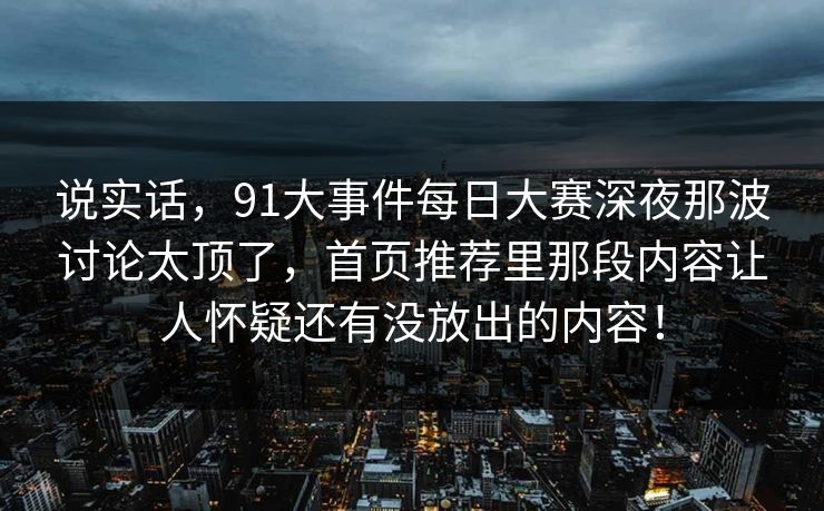 说实话，91大事件每日大赛深夜那波讨论太顶了，首页推荐里那段内容让人怀疑还有没放出的内容！