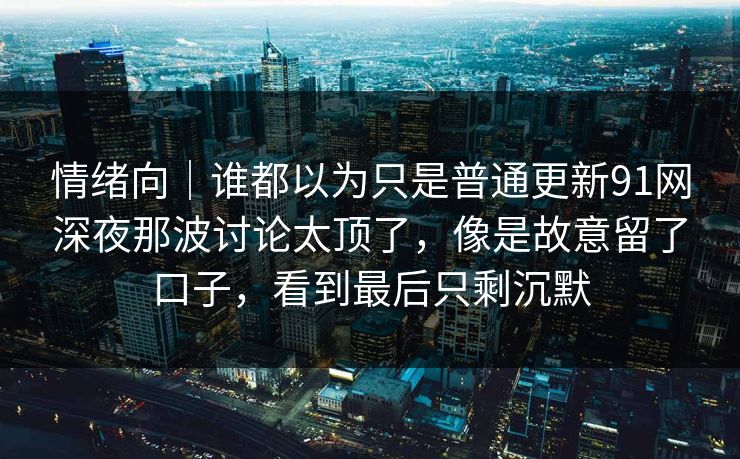 情绪向｜谁都以为只是普通更新91网深夜那波讨论太顶了，像是故意留了口子，看到最后只剩沉默