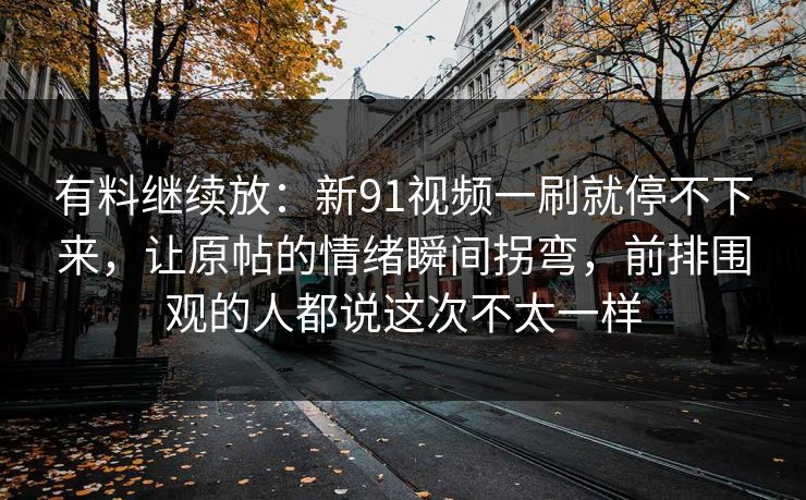 有料继续放：新91视频一刷就停不下来，让原帖的情绪瞬间拐弯，前排围观的人都说这次不太一样