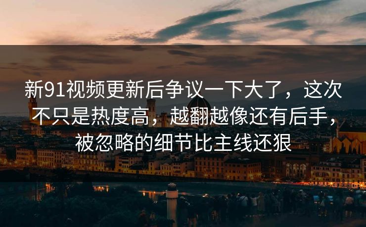 新91视频更新后争议一下大了，这次不只是热度高，越翻越像还有后手，被忽略的细节比主线还狠