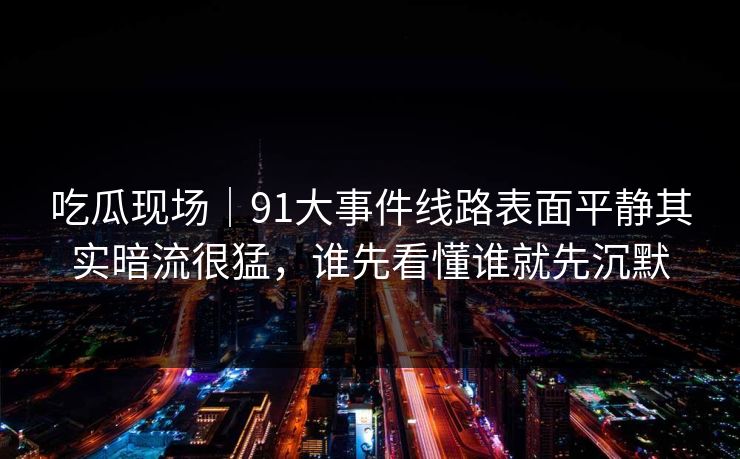 吃瓜现场｜91大事件线路表面平静其实暗流很猛，谁先看懂谁就先沉默