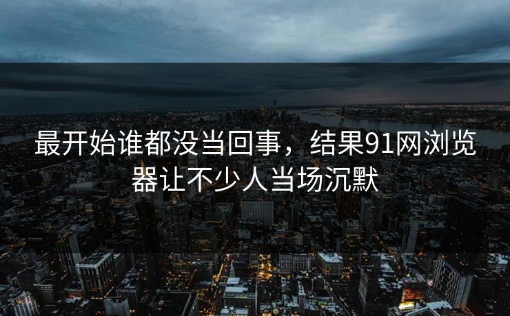 最开始谁都没当回事，结果91网浏览器让不少人当场沉默
