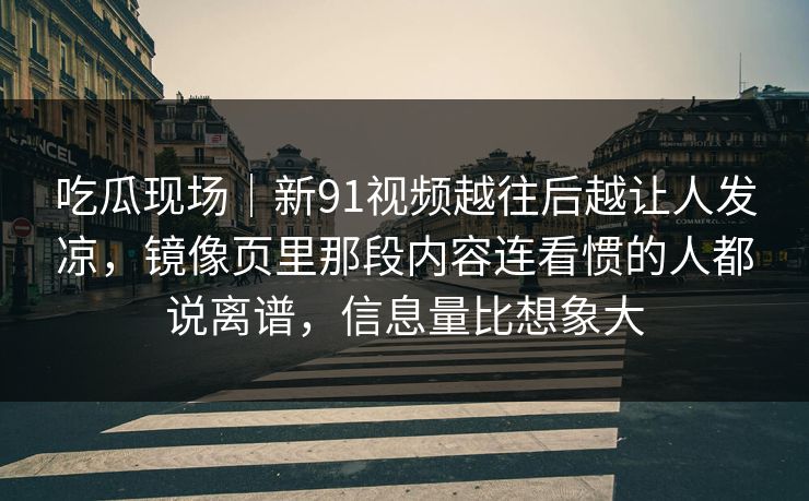 吃瓜现场｜新91视频越往后越让人发凉，镜像页里那段内容连看惯的人都说离谱，信息量比想象大