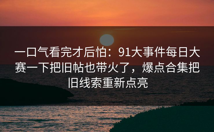 一口气看完才后怕:91大事件每日大赛一下把旧帖也带火了,爆点合集把旧线索重新点亮 一口气看完才后怕:91大事件每日大赛一下把旧帖也带火了,爆点合集把旧线索重新点亮