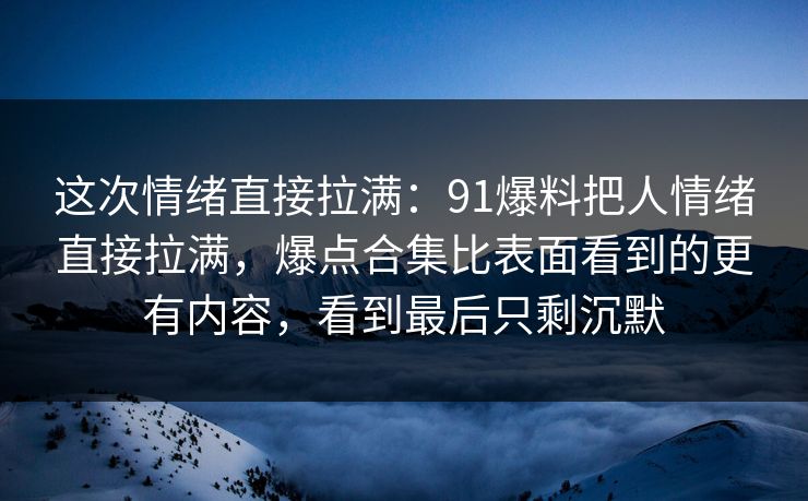 这次情绪直接拉满：91爆料把人情绪直接拉满，爆点合集比表面看到的更有内容，看到最后只剩沉默