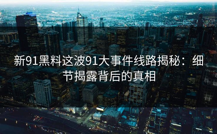 新91黑料这波91大事件线路揭秘:细节揭露背后的真相 新91黑料这波91大事件线路揭秘:细节揭露背后的真相