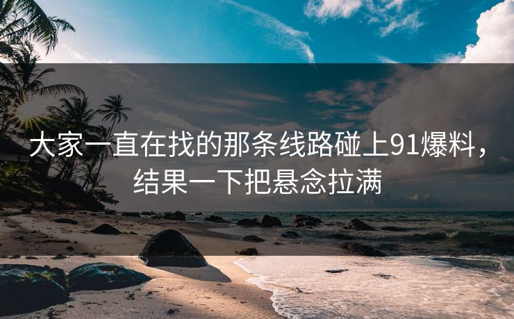 大家一直在找的那条线路碰上91爆料，结果一下把悬念拉满
