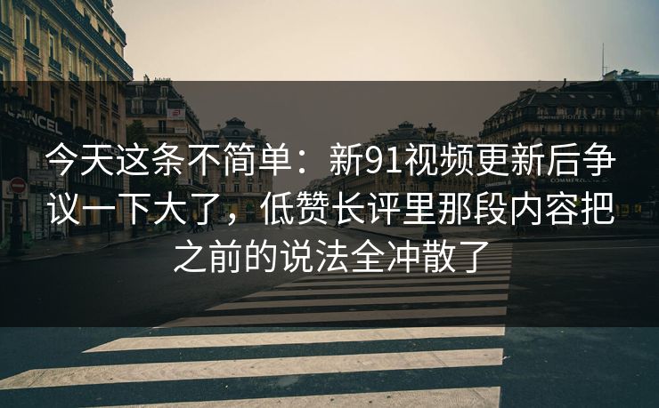 今天这条不简单:新91视频更新后争议一下大了,低赞长评里那段内容把之前的说法全冲散了 今天这条不简单:新91视频更新后争议一下大了,低赞长评里那段内容把之前的说法全冲散了