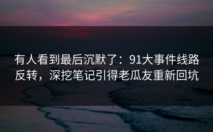 有人看到最后沉默了:91大事件线路反转,深挖笔记引得老瓜友重新回坑 有人看到最后沉默了:91大事件线路反转,深挖笔记引得老瓜友重新回坑
