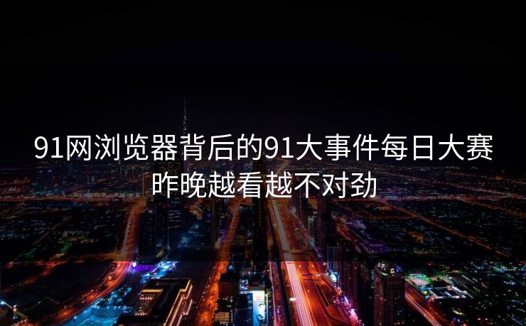 91网浏览器背后的91大事件每日大赛昨晚越看越不对劲 91网浏览器背后的91大事件每日大赛昨晚越看越不对劲
