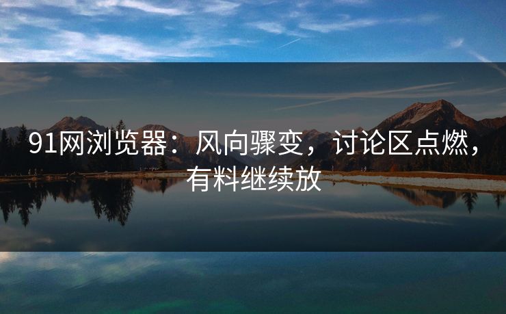 91网浏览器:风向骤变,讨论区点燃,有料继续放 91网浏览器:风向骤变,讨论区点燃,有料继续放