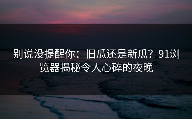 别说没提醒你：旧瓜还是新瓜？91浏览器揭秘令人心碎的夜晚