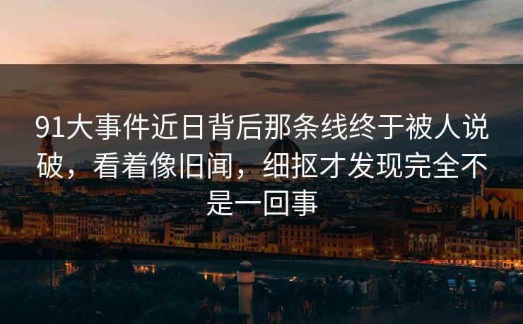 91大事件近日背后那条线终于被人说破,看着像旧闻,细抠才发现完全不是一回事 91大事件近日背后那条线终于被人说破,看着像旧闻,细抠才发现完全不是一回事