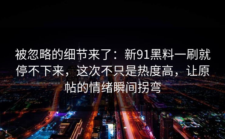 被忽略的细节来了:新91黑料一刷就停不下来,这次不只是热度高,让原帖的情绪瞬间拐弯 被忽略的细节来了:新91黑料一刷就停不下来,这次不只是热度高,让原帖的情绪瞬间拐弯