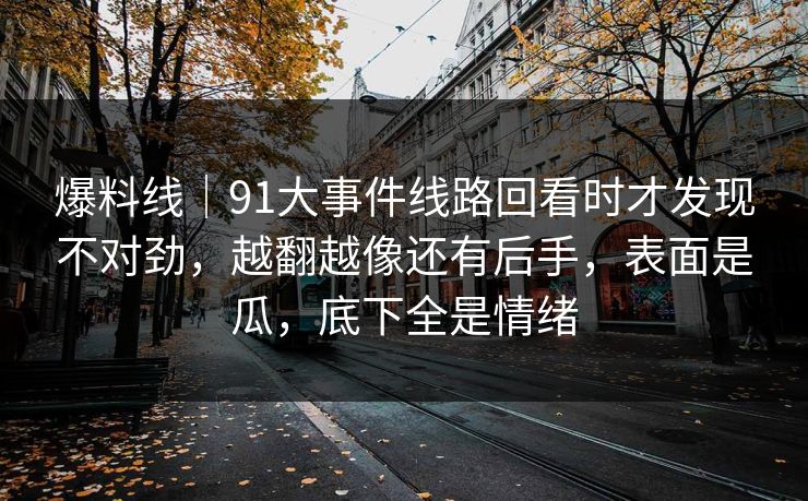 爆料线｜91大事件线路回看时才发现不对劲，越翻越像还有后手，表面是瓜，底下全是情绪