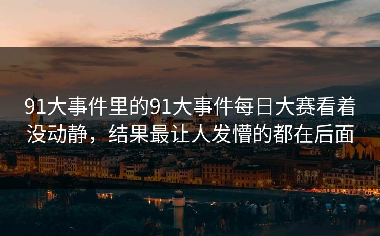 91大事件里的91大事件每日大赛看着没动静，结果最让人发懵的都在后面